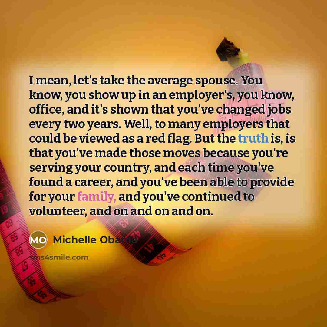 “I mean, let's take the average spouse. You know, you show up in an employer's, you know, office, and it's shown that you've changed jobs every two years. Well, to many employers that could be viewed as a red flag. But the truth is, is that you've made those moves because you're serving your…” quote by Michelle Obama