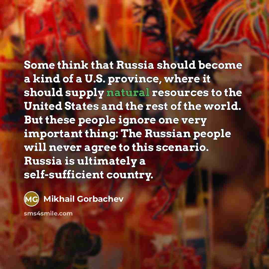 “Some think that Russia should become a kind of a U.S. province, where it should supply natural resources to the United States and the rest of the world. But these people ignore one very important thing: The Russian people will never agree to this scenario. Russia is ultimately a self-sufficient…” quote by Mikhail Gorbachev