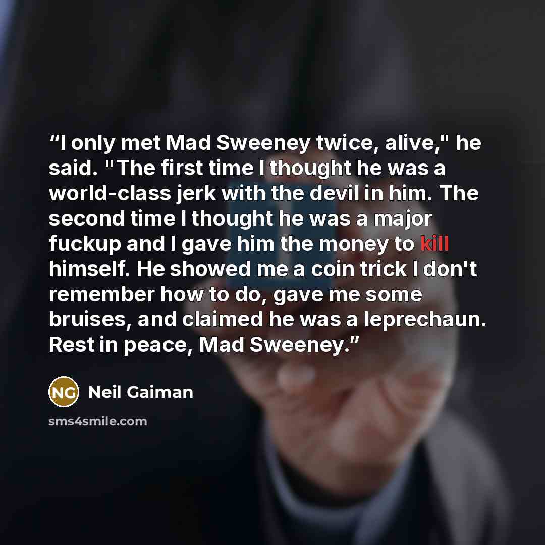 “I only met Mad Sweeney twice, alive," he said. "The first time I thought he was a world-class jerk with the devil in him. The second time I thought he was a major fuckup and I gave him the money to kill himself. He showed me a coin trick I don't remember how to do, gave me some bruises, and…” quote by Neil Gaiman