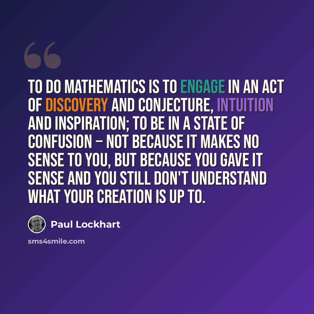 “To do mathematics is to engage in an act of discovery and conjecture, intuition and inspiration; to be in a state of confusion − not because it makes no sense to you, but because you gave it sense and you still don't understand what your creation is up to.” quote by Paul Lockhart