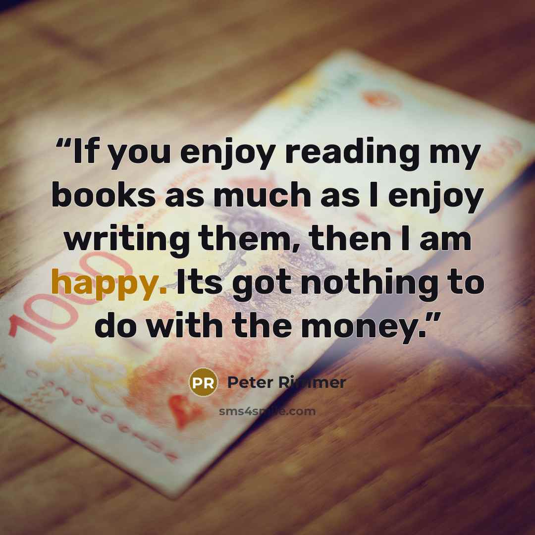 “If you enjoy reading my books as much as I enjoy writing them, then I am happy. Its got nothing to do with the money.” quote by Peter Rimmer