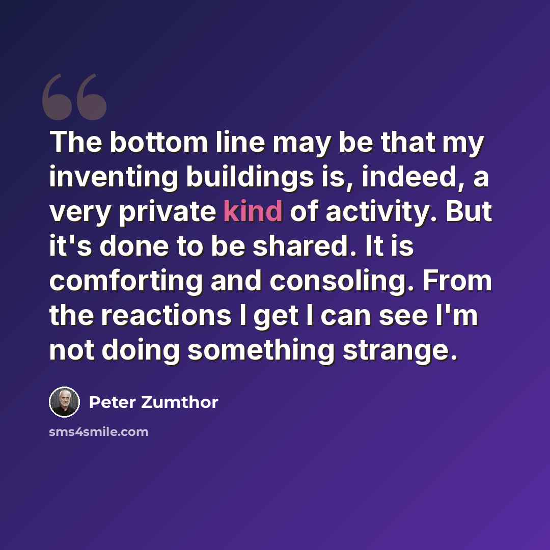 “The bottom line may be that my inventing buildings is, indeed, a very private kind of activity. But it's done to be shared. It is comforting and consoling. From the reactions I get I can see I'm not doing something strange.” quote by Peter Zumthor