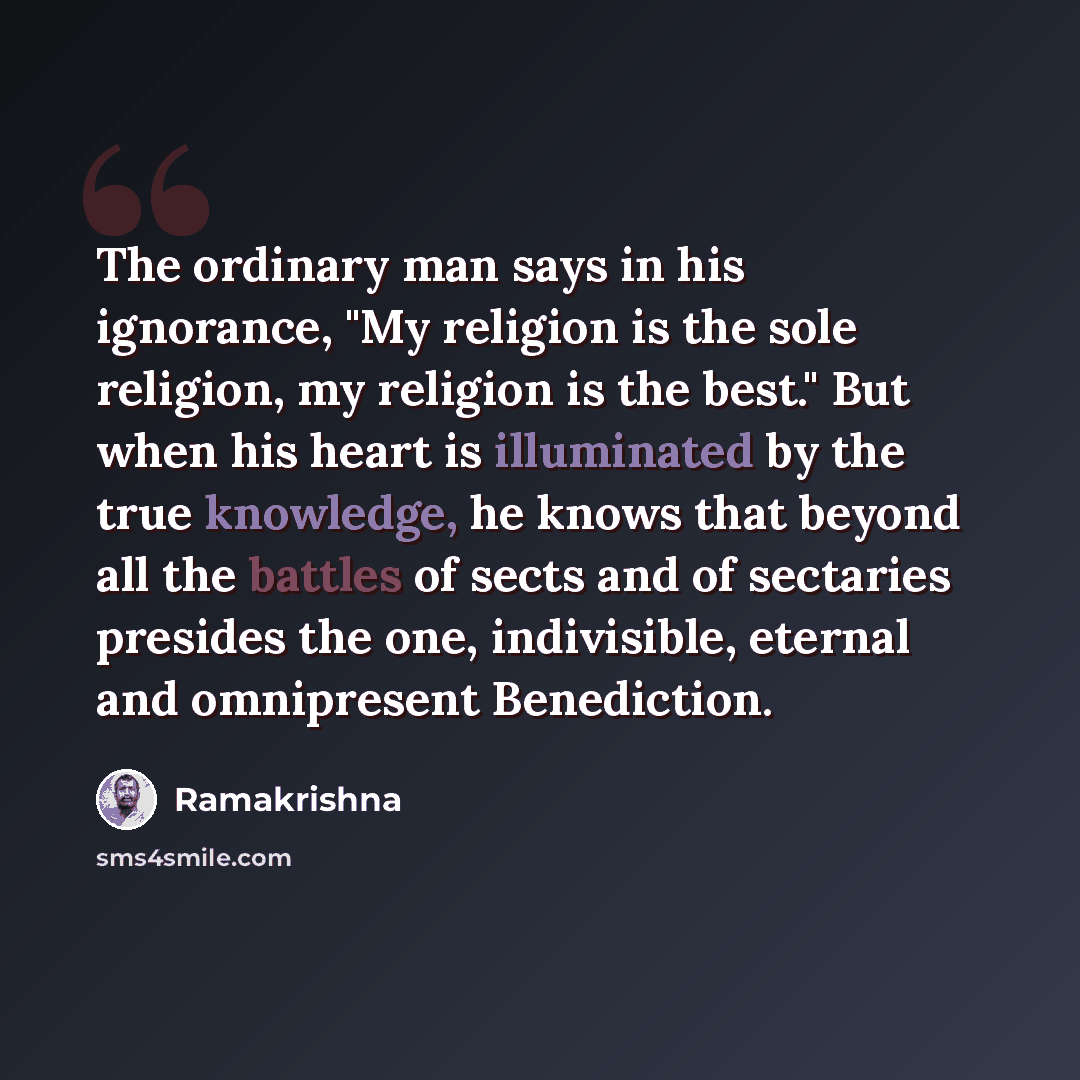 “The ordinary man says in his ignorance, "My religion is the sole religion, my religion is the best." But when his heart is illuminated by the true knowledge, he knows that beyond all the battles of sects and of sectaries presides the one, indivisible, eternal and omnipresent Benediction.” quote by Ramakrishna