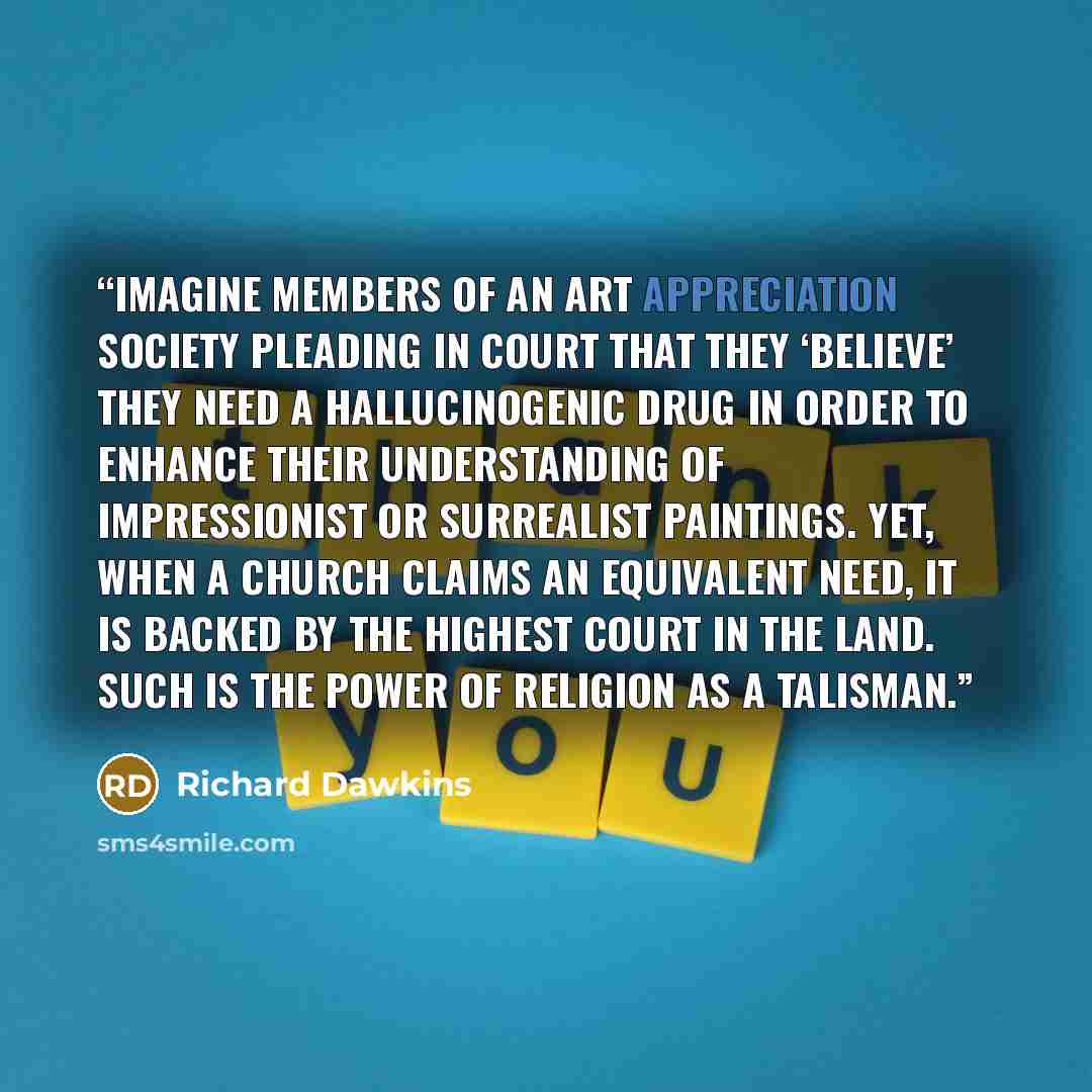 “Imagine members of an art appreciation society pleading in court that they ‘believe’ they need a hallucinogenic drug in order to enhance their understanding of Impressionist or Surrealist paintings. Yet, when a church claims an equivalent need, it is backed by the highest court in the land. Such…” quote by Richard Dawkins