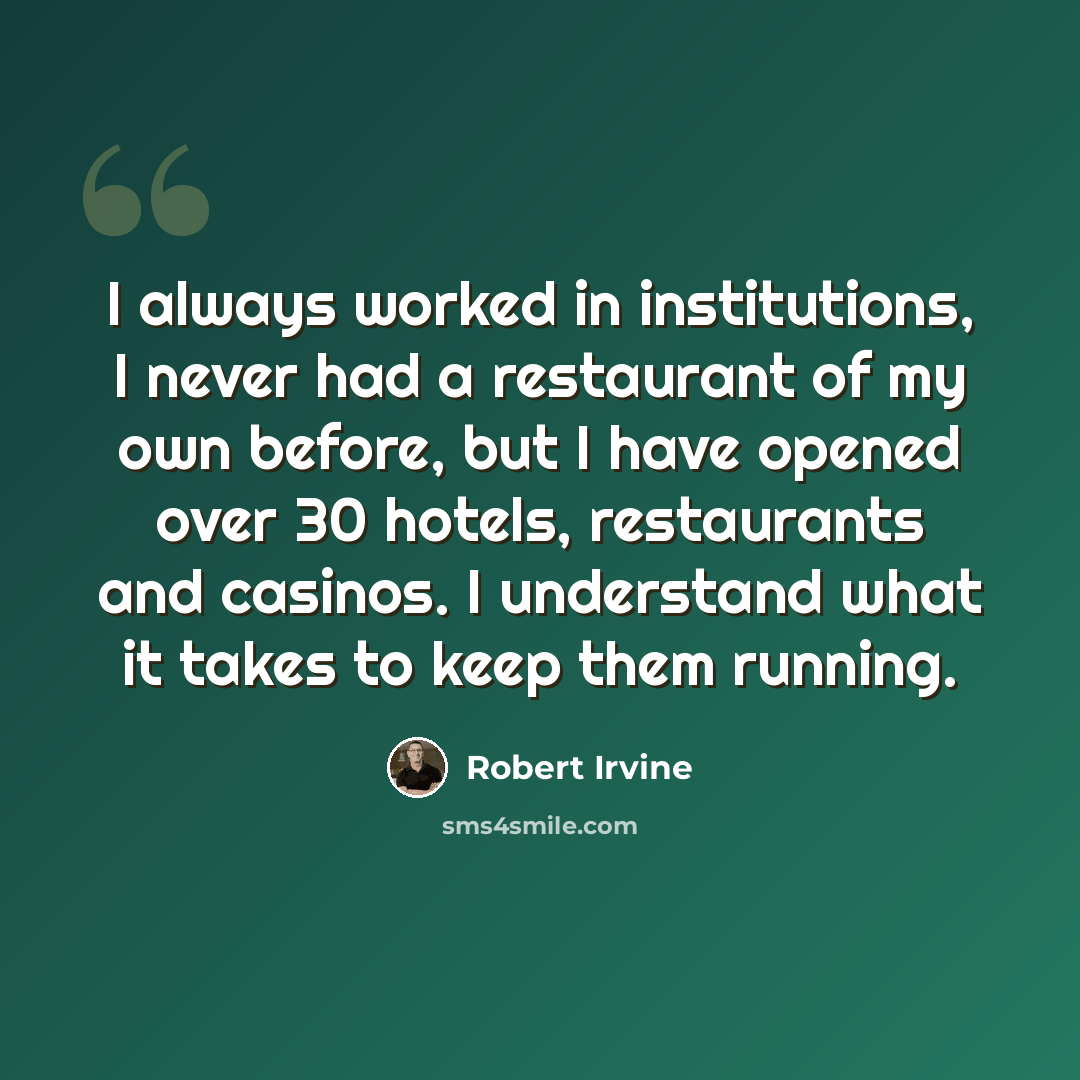 “I always worked in institutions, I never had a restaurant of my own before, but I have opened over 30 hotels, restaurants and casinos. I understand what it takes to keep them running.” quote by Robert Irvine