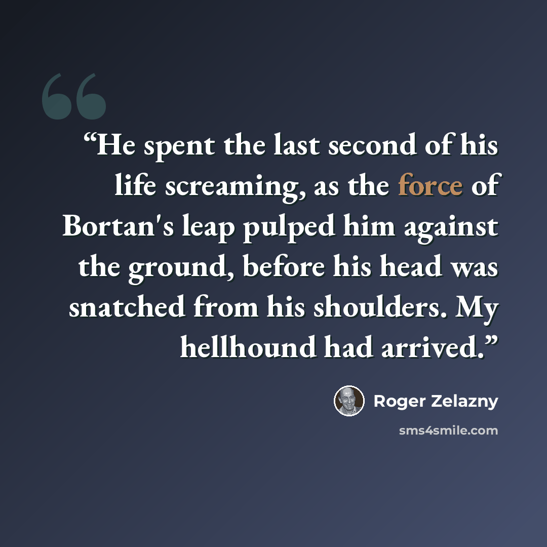 “He spent the last second of his life screaming, as the force of Bortan's leap pulped him against the ground, before his head was snatched from his shoulders. My hellhound had arrived.” quote by Roger Zelazny