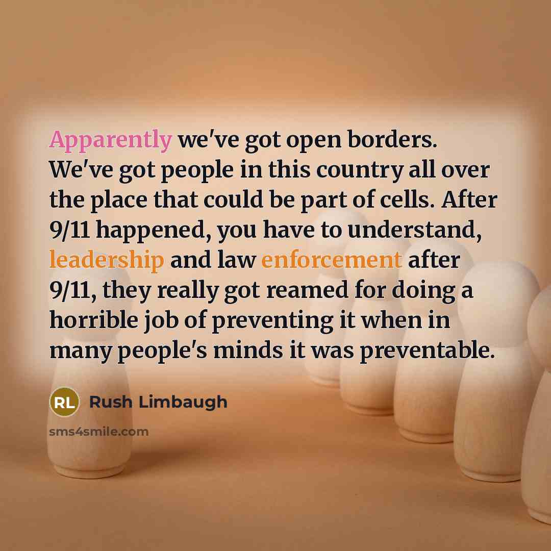 “Apparently we've got open borders. We've got people in this country all over the place that could be part of cells. After 9/11 happened, you have to understand, leadership and law enforcement after 9/11, they really got reamed for doing a horrible job of preventing it when in many people's minds…” quote by Rush Limbaugh
