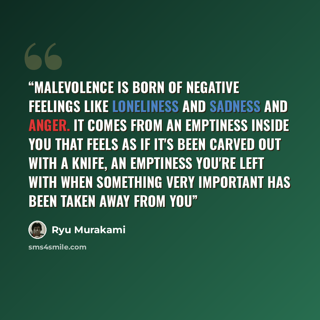 “Malevolence is born of negative feelings like loneliness and sadness and anger. It comes from an emptiness inside you that feels as if it's been carved out with a knife, an emptiness you're left with when something very important has been taken away from you” quote by Ryu Murakami