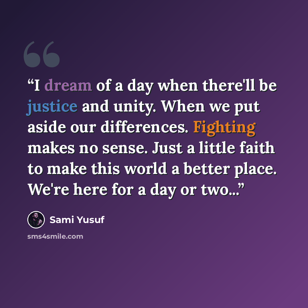“I dream of a day when there'll be justice and unity. When we put aside our differences. Fighting makes no sense. Just a little faith to make this world a better place. We're here for a day or two...” quote by Sami Yusuf