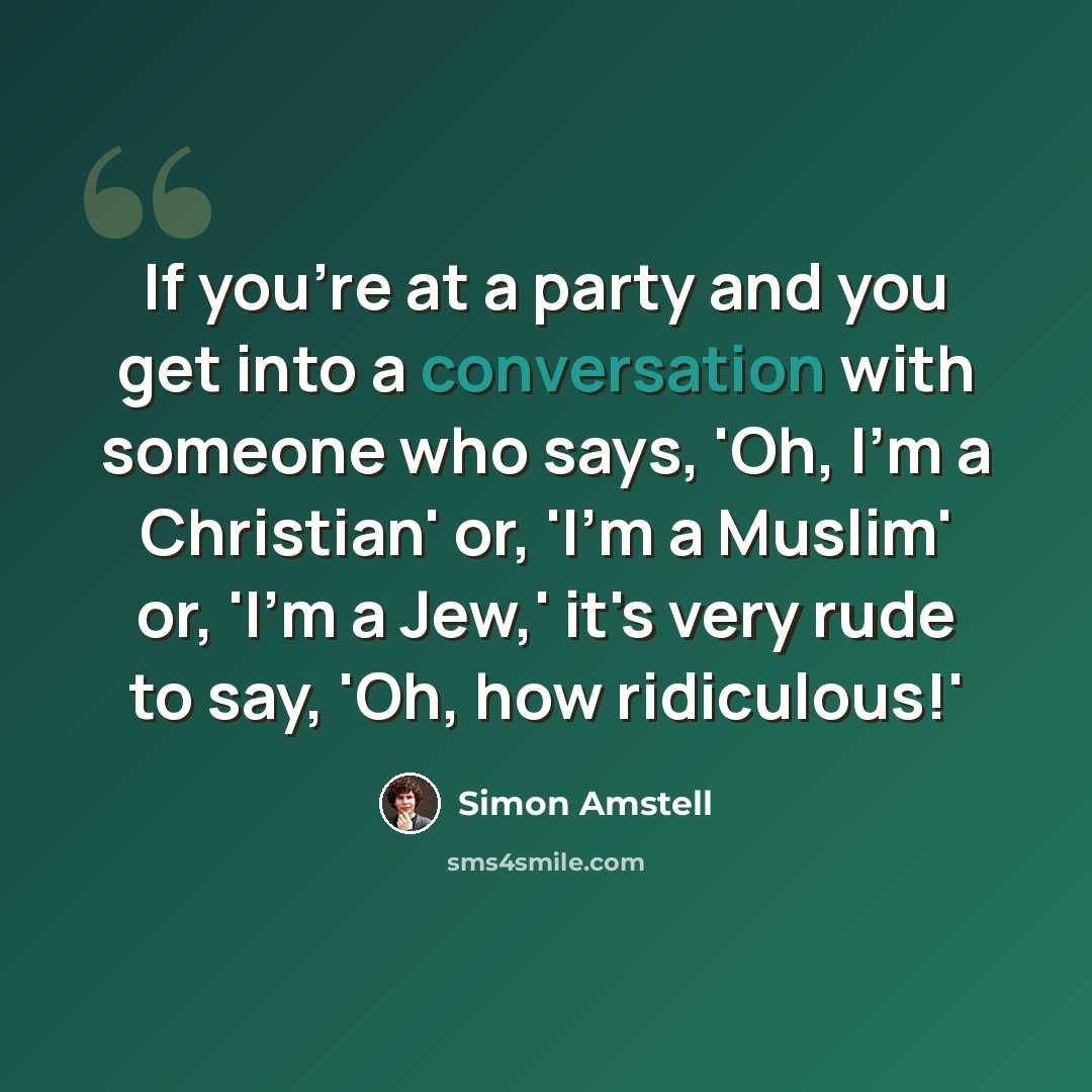 “If you're at a party and you get into a conversation with someone who says, 'Oh, I'm a Christian' or, 'I'm a Muslim' or, 'I'm a Jew,' it's very rude to say, 'Oh, how ridiculous!'” quote by Simon Amstell