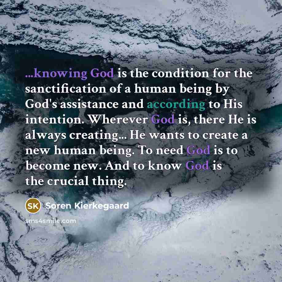 “...knowing God is the condition for the sanctification of a human being by God's assistance and according to His intention. Wherever God is, there He is always creating... He wants to create a new human being. To need God is to become new. And to know God is the crucial thing.” quote by Soren Kierkegaard