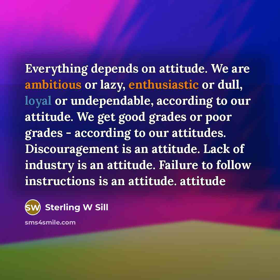 “Everything depends on attitude. We are ambitious or lazy, enthusiastic or dull, loyal or undependable, according to our attitude. We get good grades or poor grades - according to our attitudes. Discouragement is an attitude. Lack of industry is an attitude. Failure to follow instructions is an…” quote by Sterling W Sill