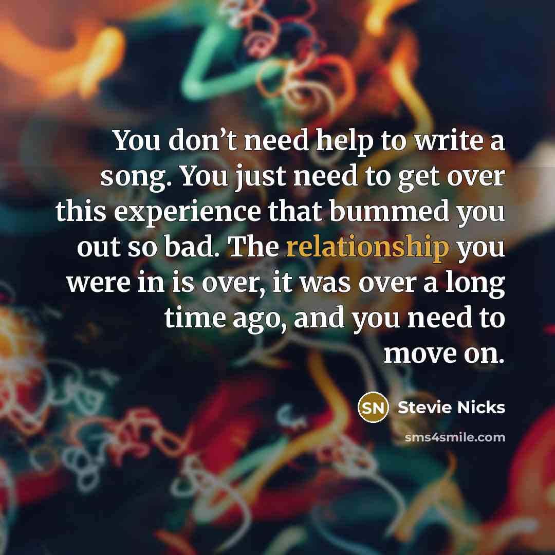 “You don’t need help to write a song. You just need to get over this experience that bummed you out so bad. The relationship you were in is over, it was over a long time ago, and you need to move on.” quote by Stevie Nicks