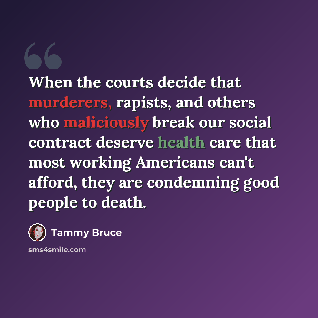 “When the courts decide that murderers, rapists, and others who maliciously break our social contract deserve health care that most working Americans can't afford, they are condemning good people to death.” quote by Tammy Bruce