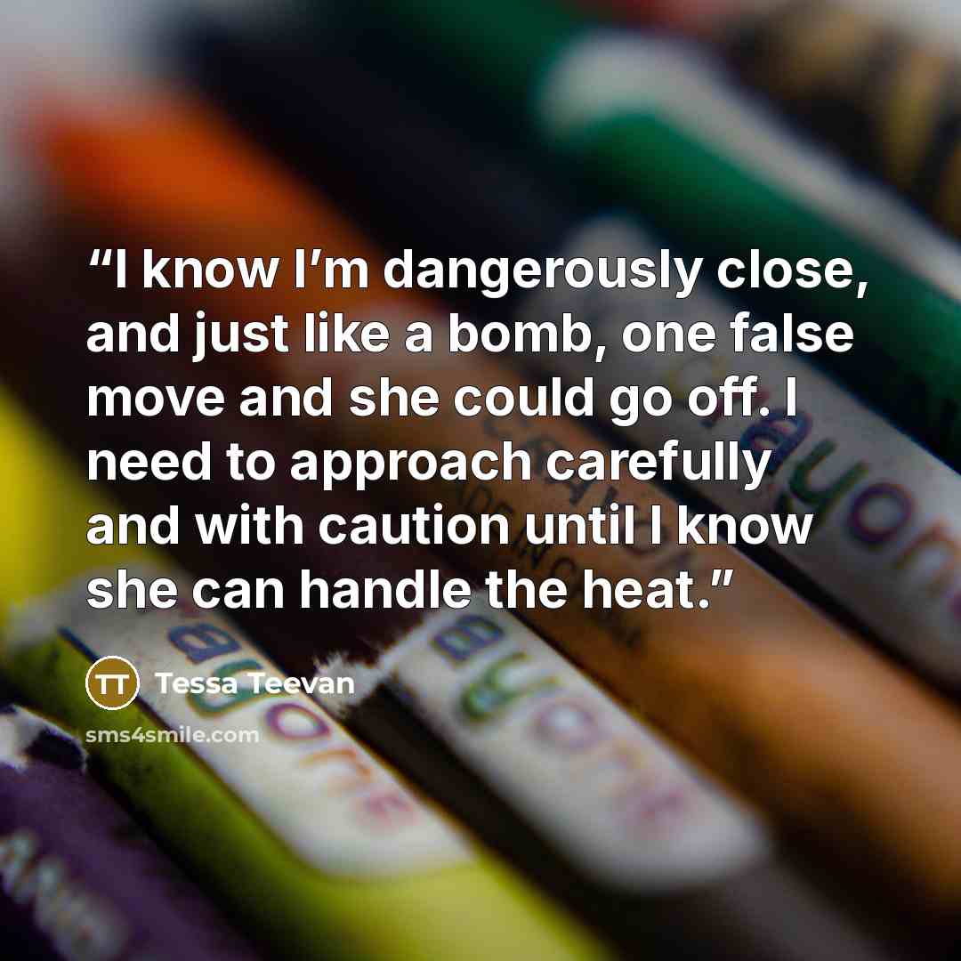 “I know I’m dangerously close, and just like a bomb, one false move and she could go off. I need to approach carefully and with caution until I know she can handle the heat.” quote by Tessa Teevan