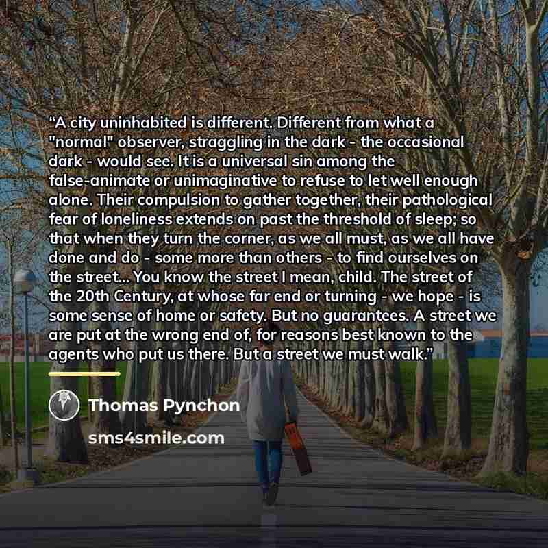 “A city uninhabited is different. Different from what a "normal" observer, straggling in the dark - the occasional dark - would see. It is a universal sin among the false-animate or unimaginative to refuse to let well enough alone. Their compulsion to gather together, their pathological fear of…” quote by Thomas Pynchon