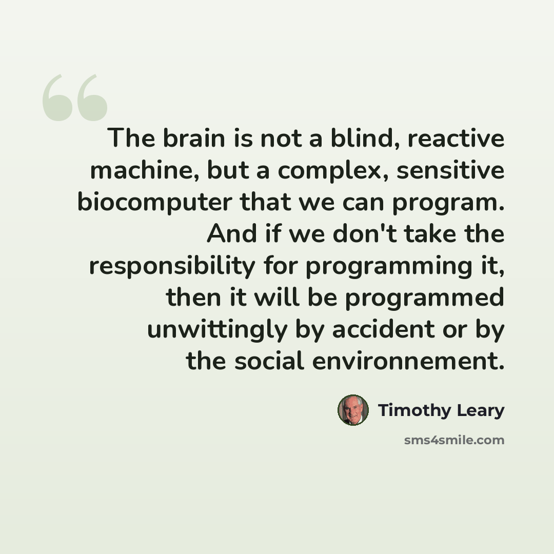 “The brain is not a blind, reactive machine, but a complex, sensitive biocomputer that we can program. And if we don't take the responsibility for programming it, then it will be programmed unwittingly by accident or by the social environnement.” quote by Timothy Leary