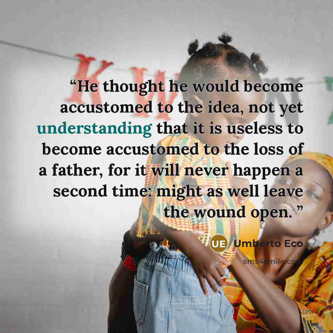 “He thought he would become accustomed to the idea, not yet understanding that it is useless to become accustomed to the loss of a father, for it will never happen a second time: might as well leave the wound open.” quote by Umberto Eco
