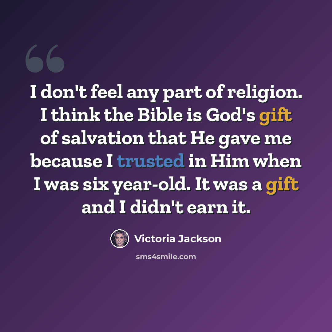 “I don't feel any part of religion. I think the Bible is God's gift of salvation that He gave me because I trusted in Him when I was six year-old. It was a gift and I didn't earn it.” quote by Victoria Jackson
