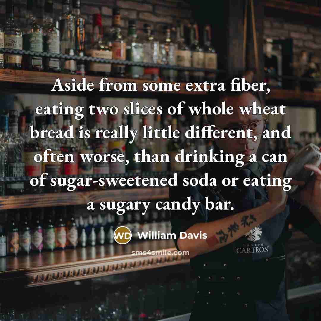“Aside from some extra fiber, eating two slices of whole wheat bread is really little different, and often worse, than drinking a can of sugar-sweetened soda or eating a sugary candy bar.” quote by William Davis