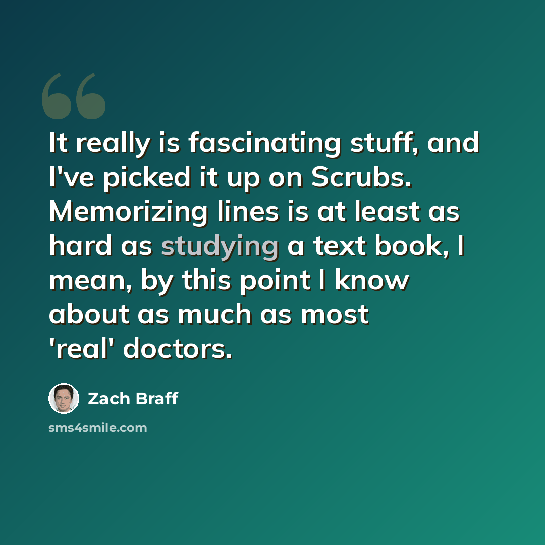 “It really is fascinating stuff, and I've picked it up on Scrubs. Memorizing lines is at least as hard as studying a text book, I mean, by this point I know about as much as most 'real' doctors.” quote by Zach Braff