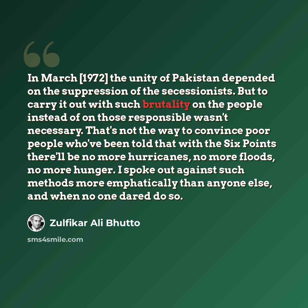 “In March [1972] the unity of Pakistan depended on the suppression of the secessionists. But to carry it out with such brutality on the people instead of on those responsible wasn't necessary. That's not the way to convince poor people who've been told that with the Six Points there'll be no more…” quote by Zulfikar Ali Bhutto