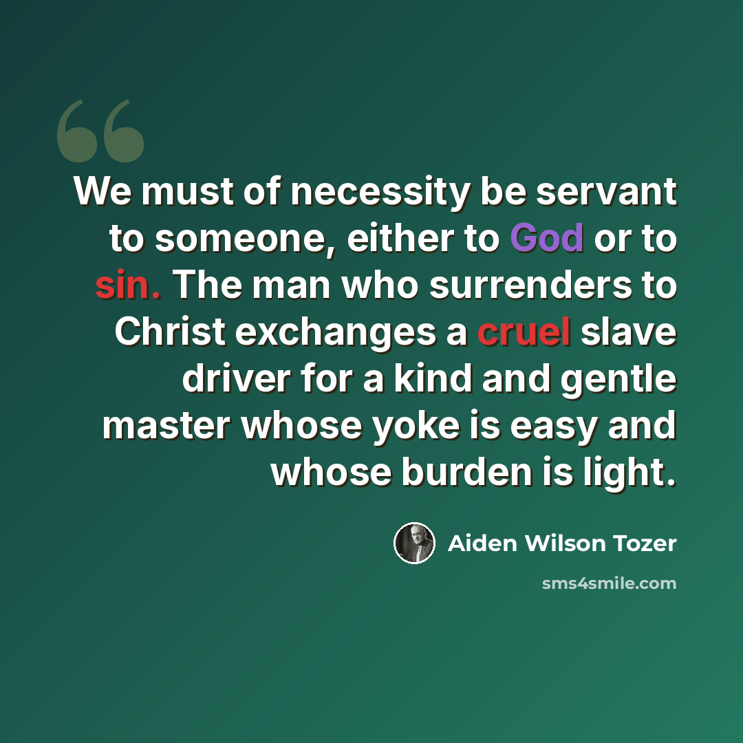 “We must of necessity be servant to someone, either to God or to sin. The man who surrenders to Christ exchanges a cruel slave driver for a kind and gentle master whose yoke is easy and whose burden is light.” quote by Aiden Wilson Tozer