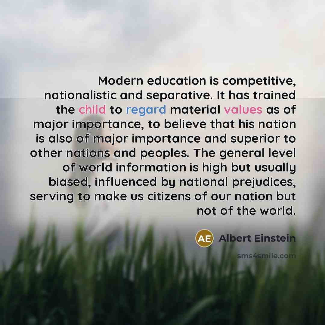 “Modern education is competitive, nationalistic and separative. It has trained the child to regard material values as of major importance, to believe that his nation is also of major importance and superior to other nations and peoples. The general level of world information is high but usually…” quote by Albert Einstein