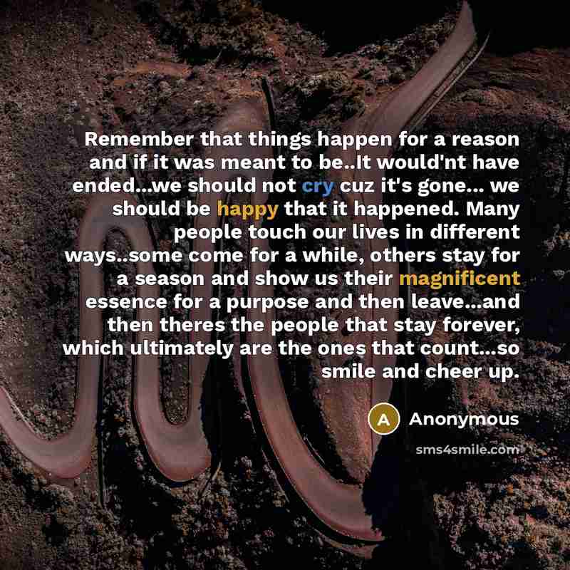“Remember that things happen for a reason and if it was meant to be..It would'nt have ended...we should not cry cuz it's gone... we should be happy that it happened. Many people touch our lives in different ways..some come for a while, others stay for a season and show us their magnificent essence…” quote by Anonymous