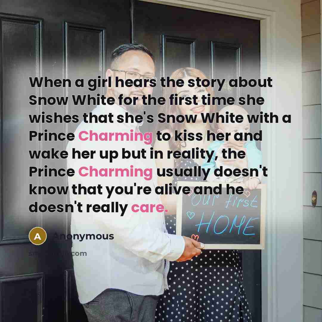 “When a girl hears the story about Snow White for the first time she wishes that she's Snow White with a Prince Charming to kiss her and wake her up but in reality, the Prince Charming usually doesn't know that you're alive and he doesn't really care.” quote by Anonymous