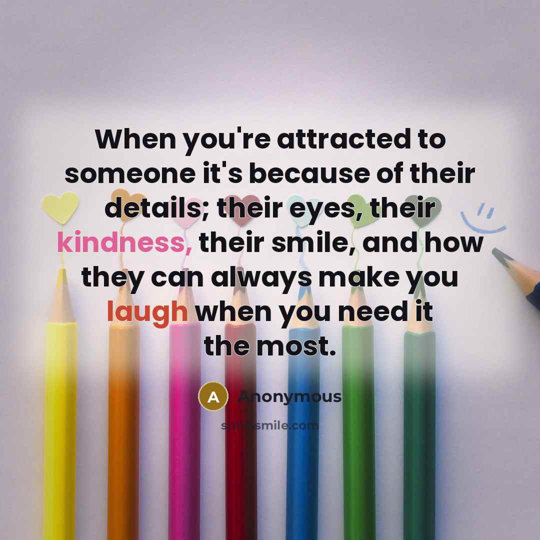 “When you're attracted to someone it's because of their details; their eyes, their kindness, their smile, and how they can always make you laugh when you need it the most.” quote by Anonymous