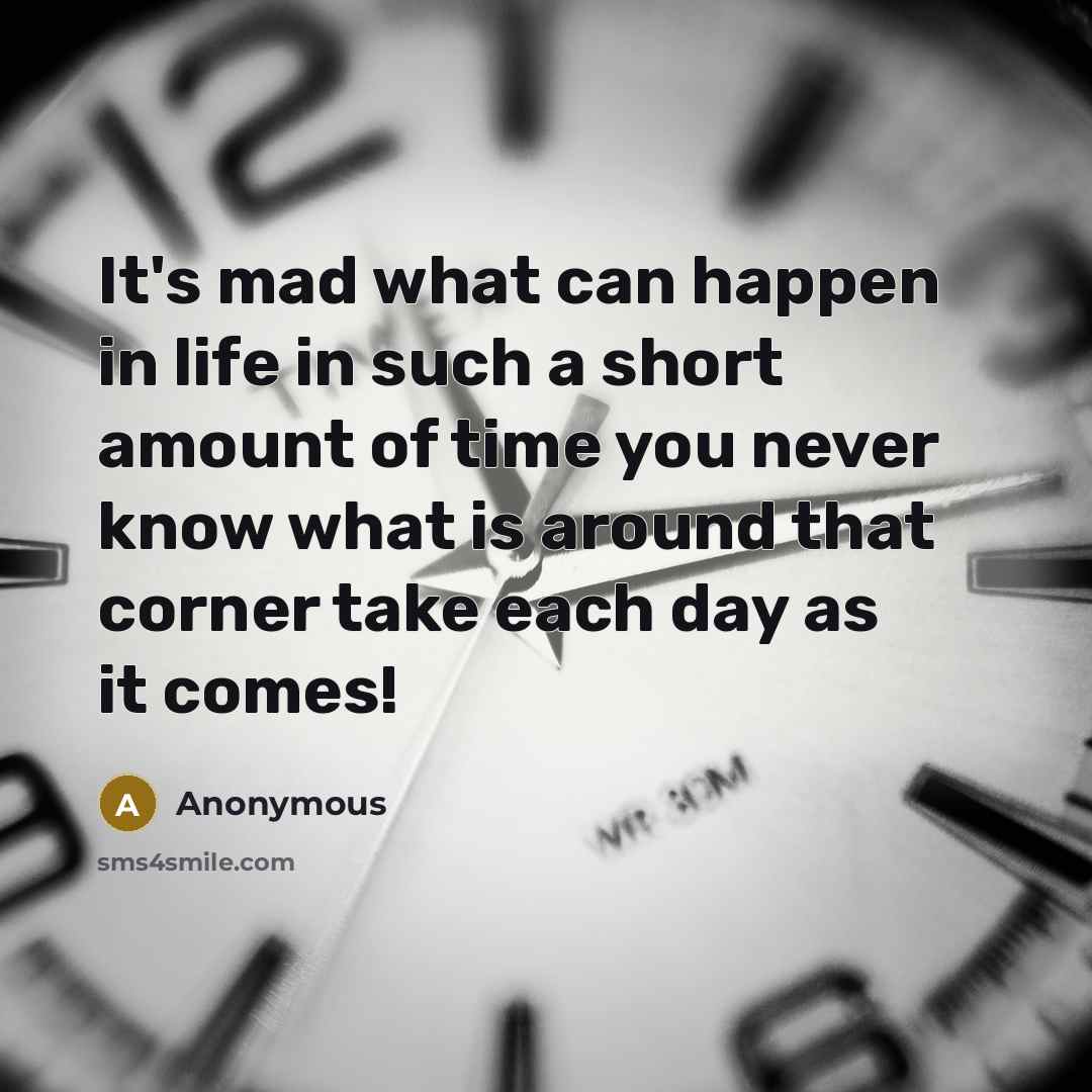 “It's mad what can happen in life in such a short amount of time you never know what is around that corner take each day as it comes!” quote by Anonymous