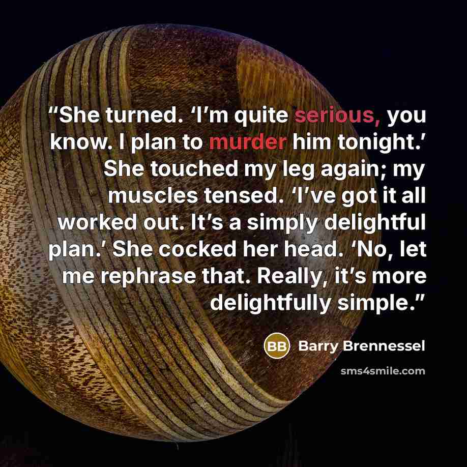 “She turned. ‘I’m quite serious, you know. I plan to murder him tonight.’ She touched my leg again; my muscles tensed. ‘I’ve got it all worked out. It’s a simply delightful plan.’ She cocked her head. ‘No, let me rephrase that. Really, it’s more delightfully simple.” quote by Barry Brennessel