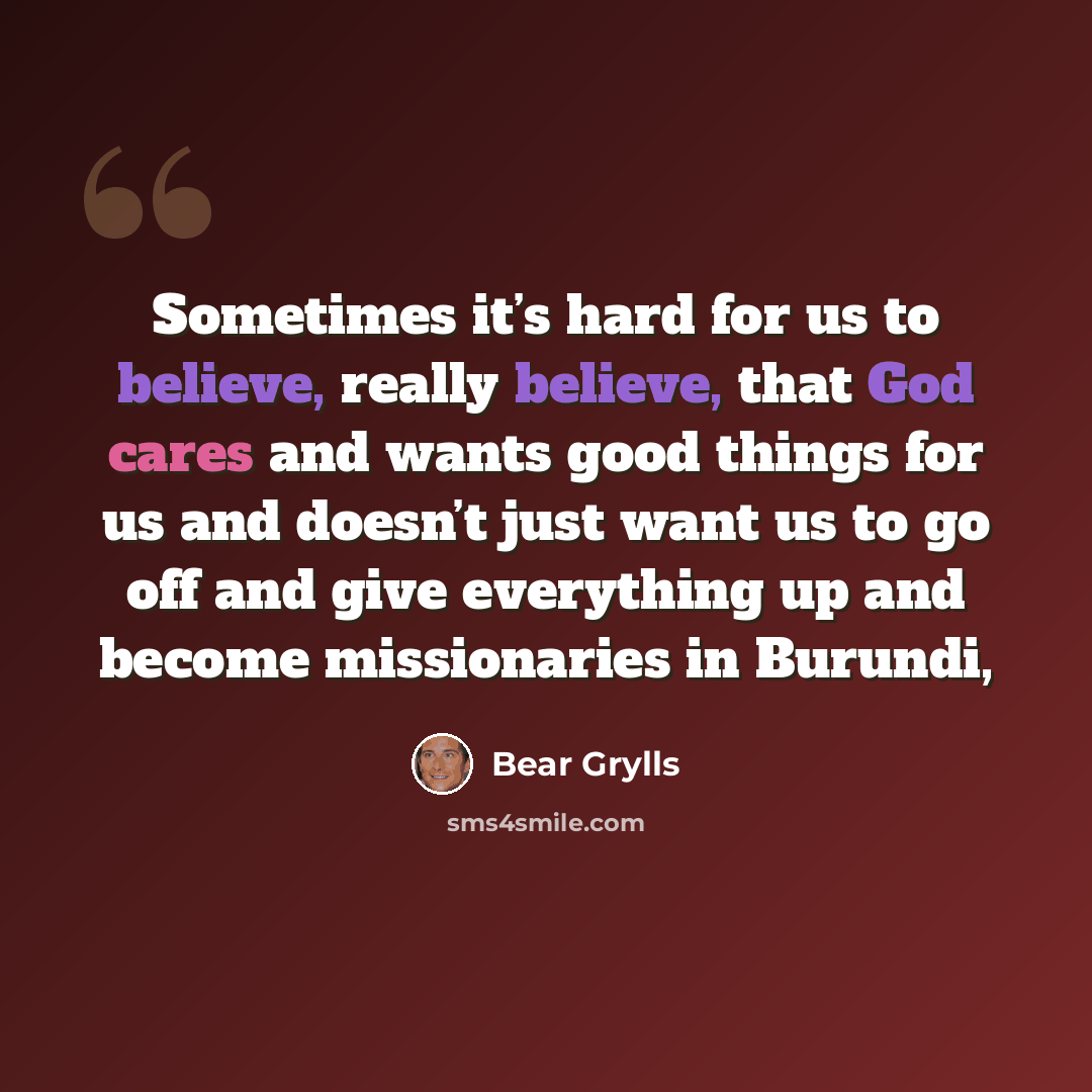 “Sometimes it’s hard for us to believe, really believe, that God cares and wants good things for us and doesn’t just want us to go off and give everything up and become missionaries in Burundi,” quote by Bear Grylls