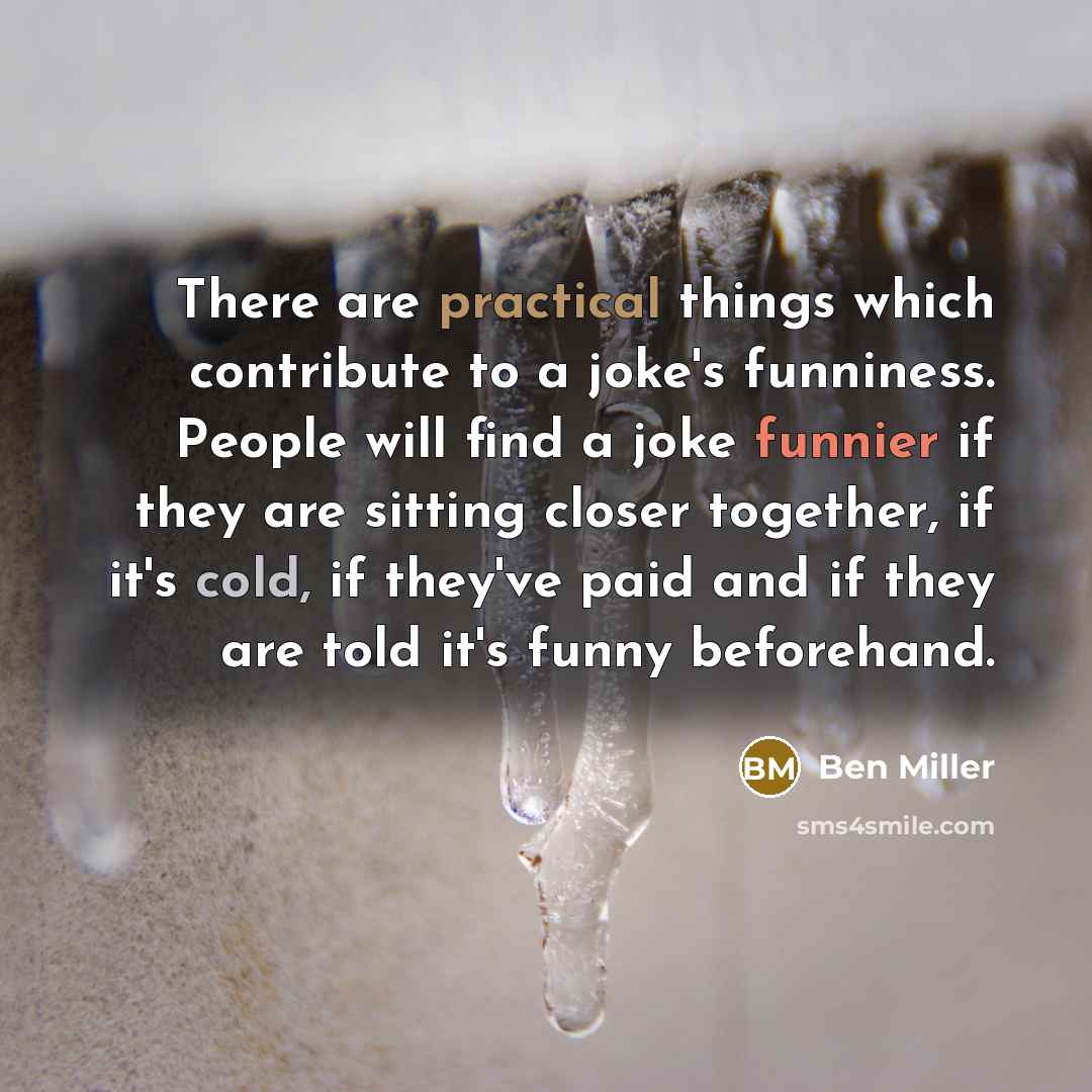 “There are practical things which contribute to a joke's funniness. People will find a joke funnier if they are sitting closer together, if it's cold, if they've paid and if they are told it's funny beforehand.” quote by Ben Miller