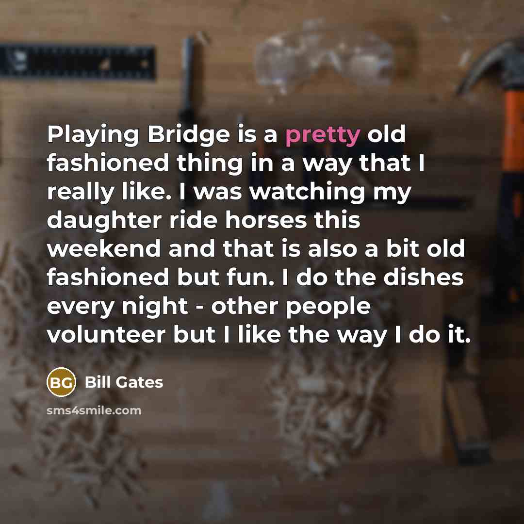“Playing Bridge is a pretty old fashioned thing in a way that I really like. I was watching my daughter ride horses this weekend and that is also a bit old fashioned but fun. I do the dishes every night - other people volunteer but I like the way I do it.” quote by Bill Gates