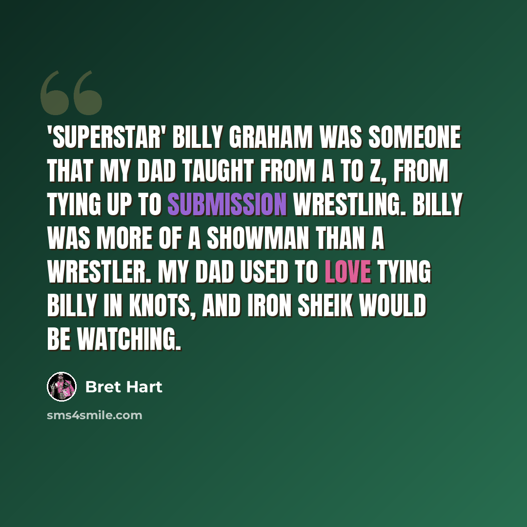 “'Superstar' Billy Graham was someone that my dad taught from A to Z, from tying up to submission wrestling. Billy was more of a showman than a wrestler. My dad used to love tying Billy in knots, and Iron Sheik would be watching.” quote by Bret Hart