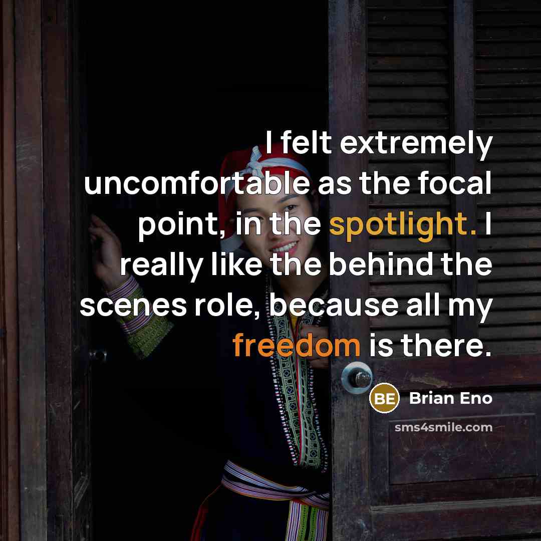 “I felt extremely uncomfortable as the focal point, in the spotlight. I really like the behind the scenes role, because all my freedom is there.” quote by Brian Eno