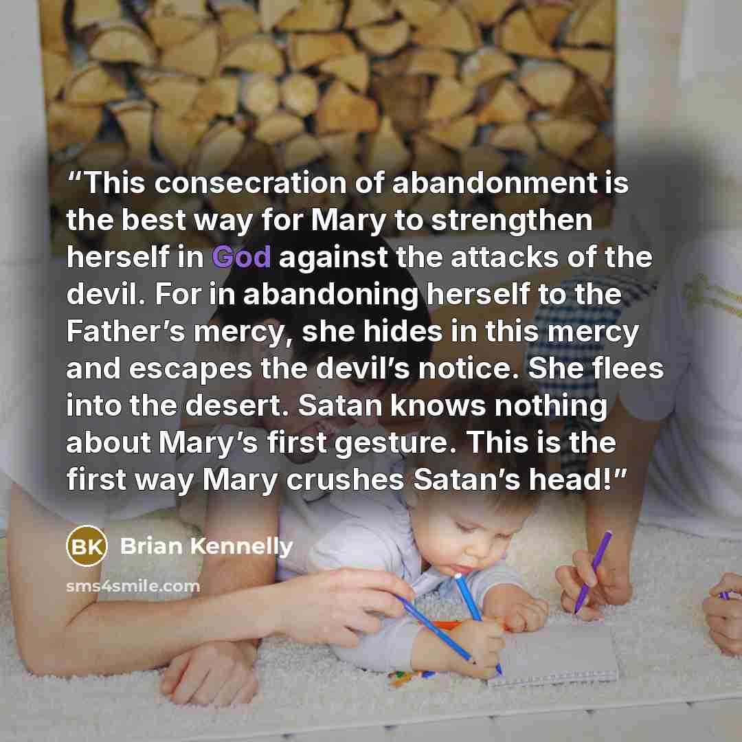 “This consecration of abandonment is the best way for Mary to strengthen herself in God against the attacks of the devil. For in abandoning herself to the Father’s mercy, she hides in this mercy and escapes the devil’s notice. She flees into the desert. Satan knows nothing about Mary’s first…” quote by Brian Kennelly