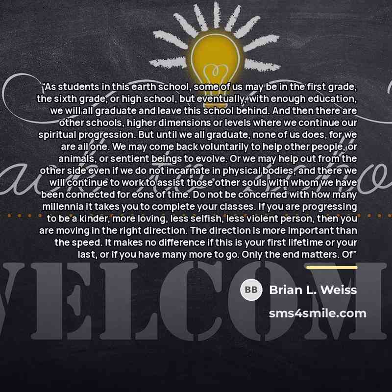 “As students in this earth school, some of us may be in the first grade, the sixth grade, or high school, but eventually, with enough education, we will all graduate and leave this school behind. And then there are other schools, higher dimensions or levels where we continue our spiritual…” quote by Brian L. Weiss