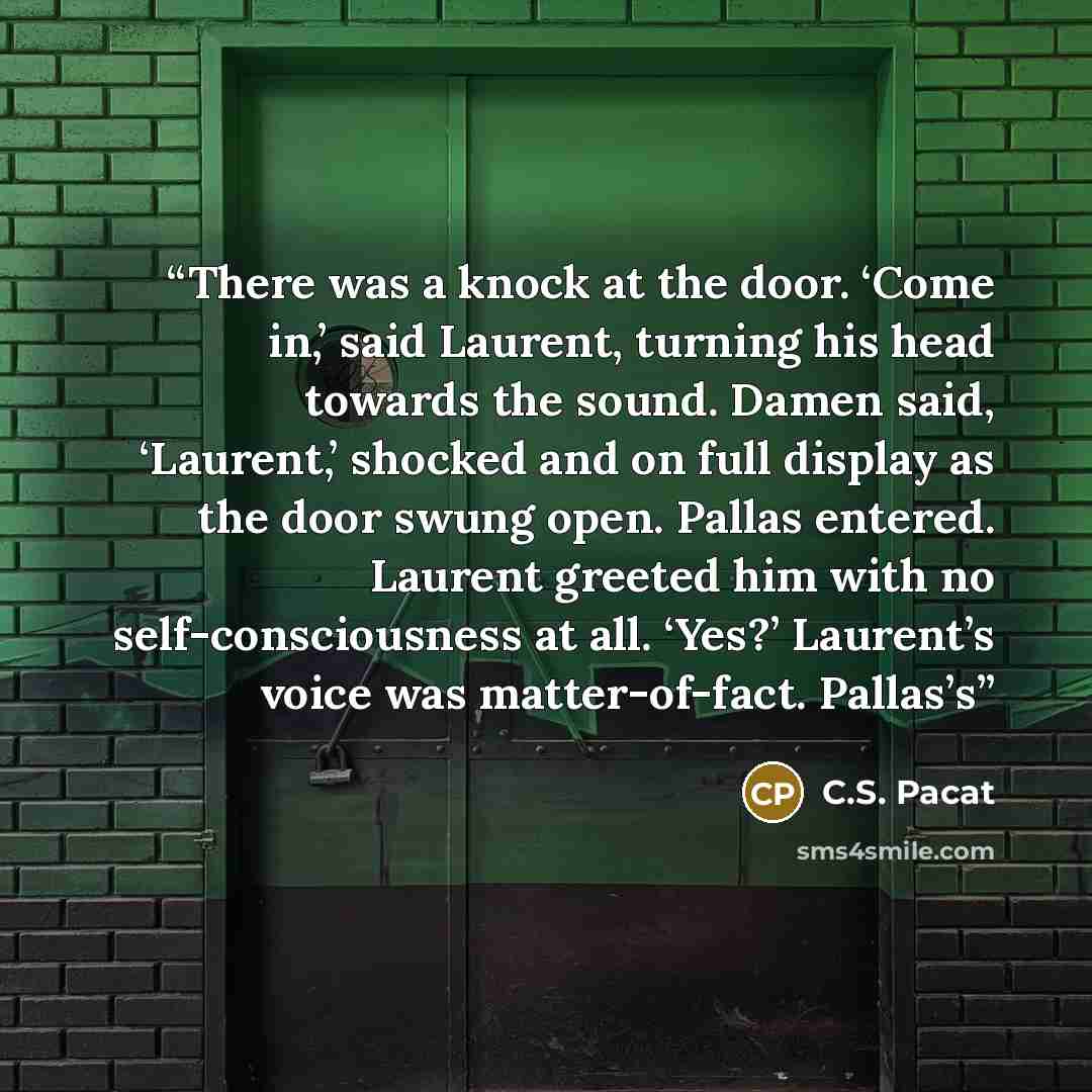 “There was a knock at the door. ‘Come in,’ said Laurent, turning his head towards the sound. Damen said, ‘Laurent,’ shocked and on full display as the door swung open. Pallas entered. Laurent greeted him with no self-consciousness at all. ‘Yes?’ Laurent’s voice was matter-of-fact. Pallas’s” quote by C.S. Pacat