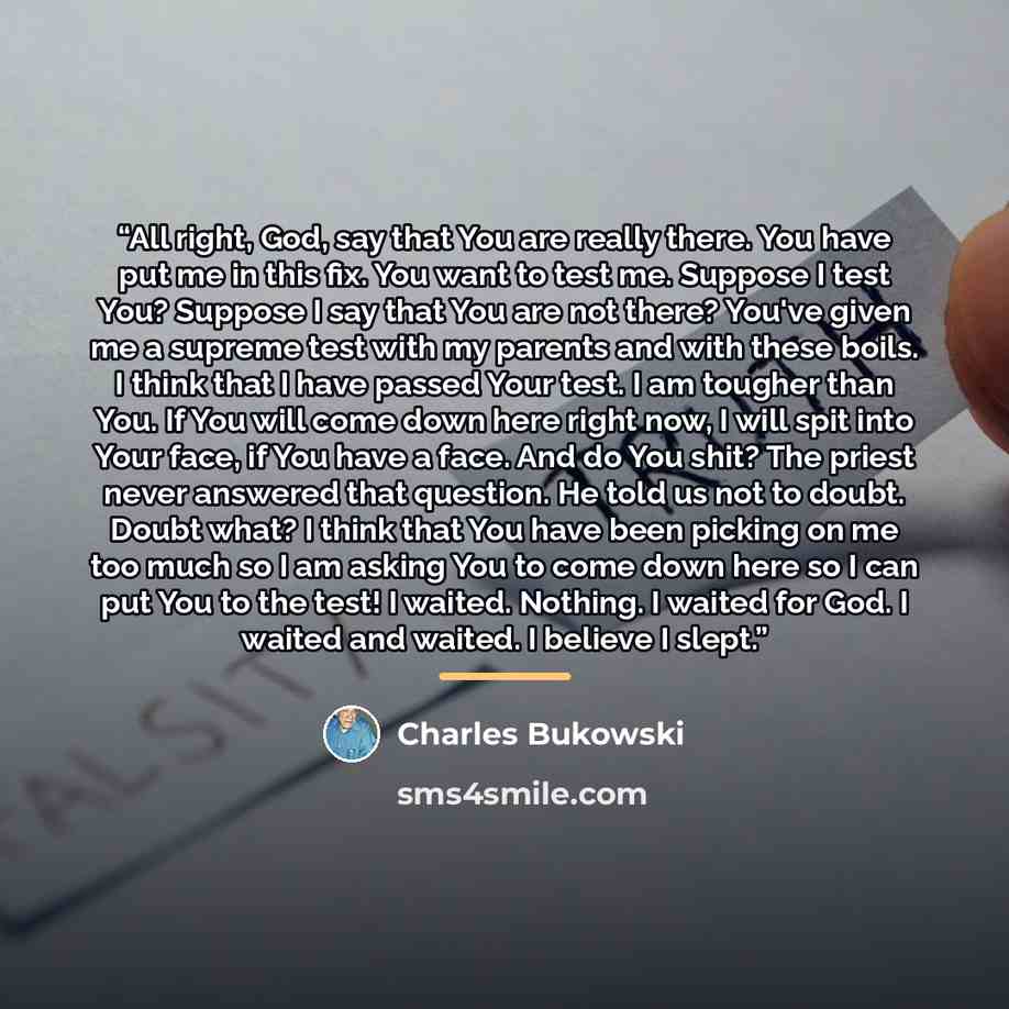 “All right, God, say that You are really there. You have put me in this fix. You want to test me. Suppose I test You? Suppose I say that You are not there? You've given me a supreme test with my parents and with these boils. I think that I have passed Your test. I am tougher than You. If You will…” quote by Charles Bukowski