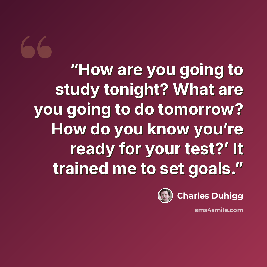 “How are you going to study tonight? What are you going to do tomorrow? How do you know you’re ready for your test?’ It trained me to set goals.” quote by Charles Duhigg