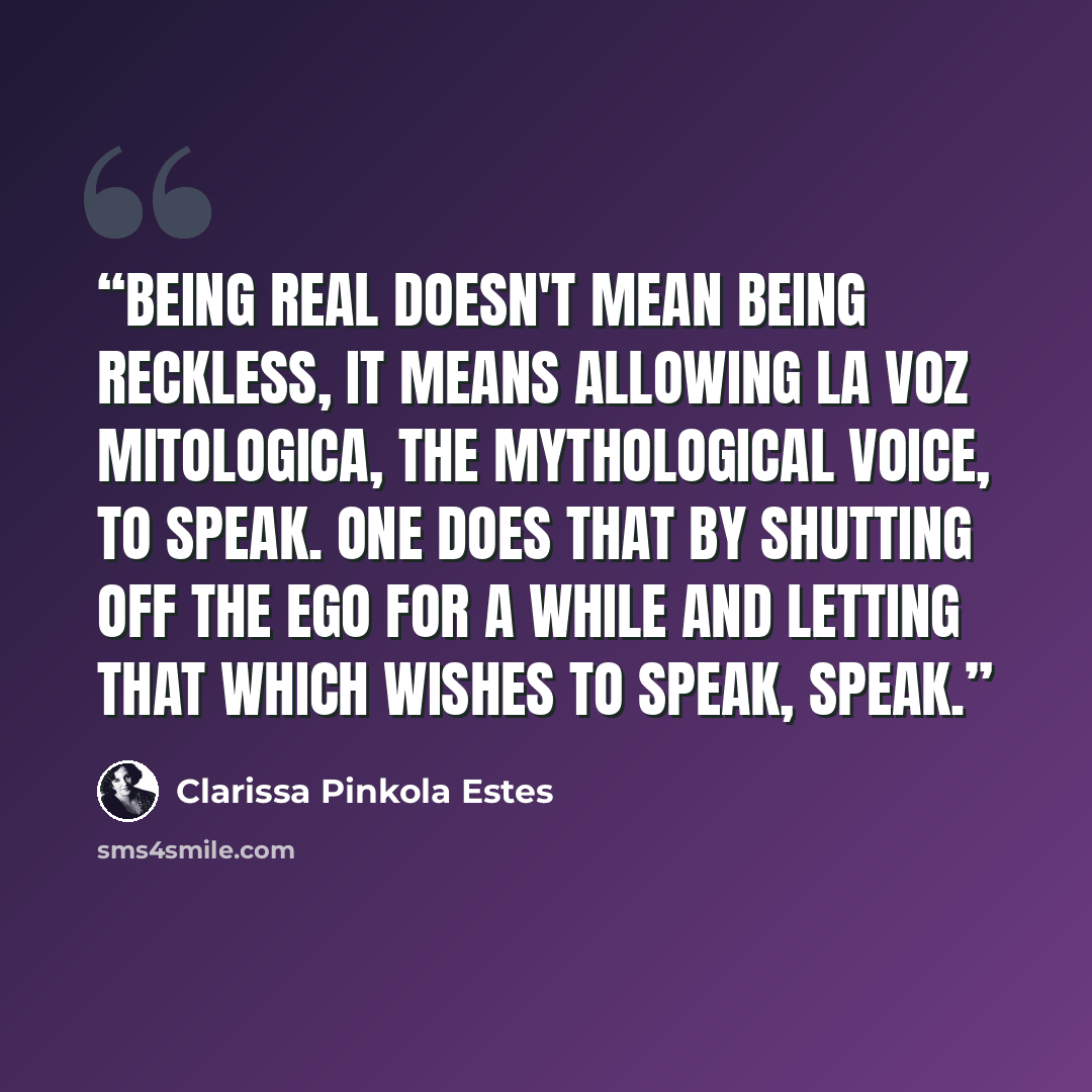 “Being real doesn't mean being reckless, it means allowing La Voz Mitologica, The Mythological Voice, to speak. One does that by shutting off the ego for a while and letting that which wishes to speak, speak.” quote by Clarissa Pinkola Estés