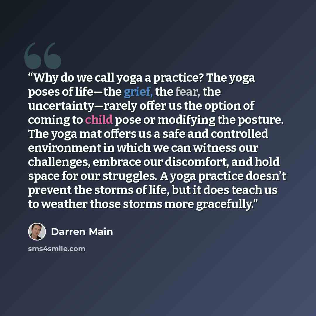 “Why do we call yoga a practice? The yoga poses of life—the grief, the fear, the uncertainty—rarely offer us the option of coming to child pose or modifying the posture. The yoga mat offers us a safe and controlled environment in which we can witness our challenges, embrace our discomfort, and hold…” quote by Darren Main
