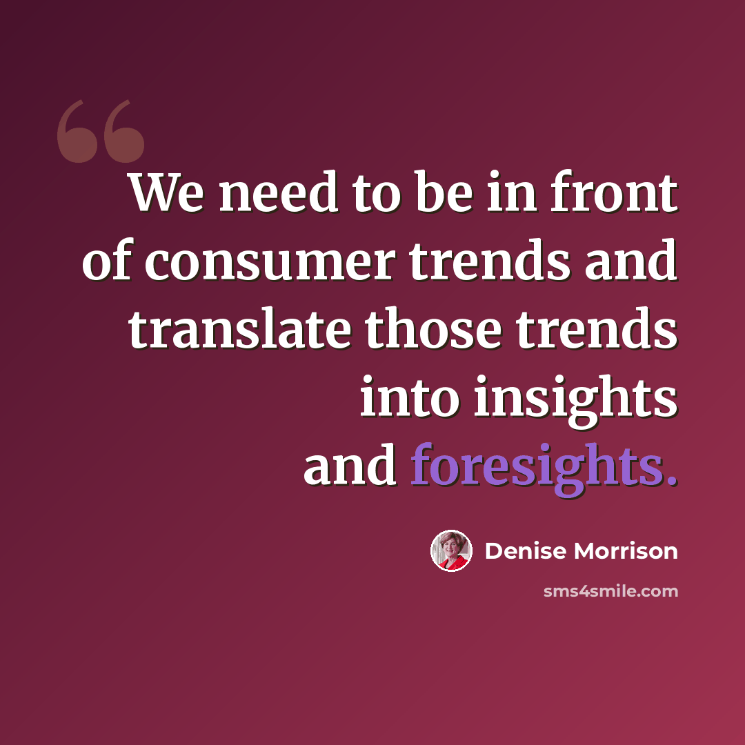 “We need to be in front of consumer trends and translate those trends into insights and foresights.” quote by Denise Morrison