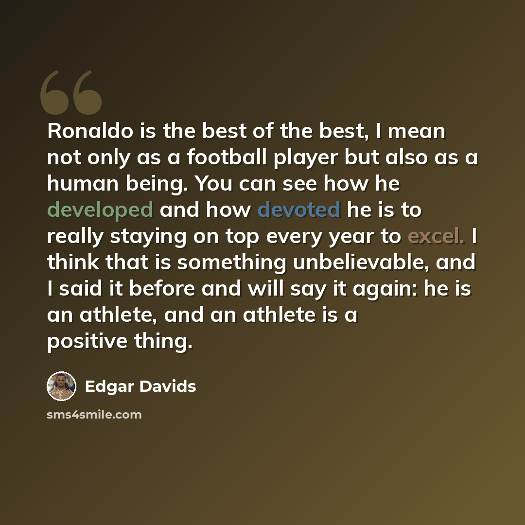 “Ronaldo is the best of the best, I mean not only as a football player but also as a human being. You can see how he developed and how devoted he is to really staying on top every year to excel. I think that is something unbelievable, and I said it before and will say it again: he is an athlete…” quote by Edgar Davids