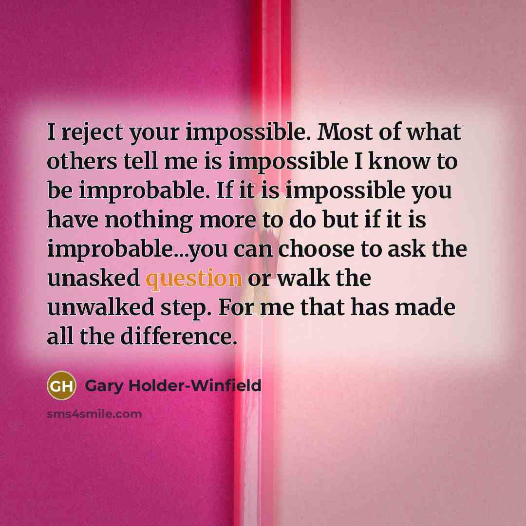 “I reject your impossible. Most of what others tell me is impossible I know to be improbable. If it is impossible you have nothing more to do but if it is improbable...you can choose to ask the unasked question or walk the unwalked step. For me that has made all the difference.” quote by Gary Holder-Winfield