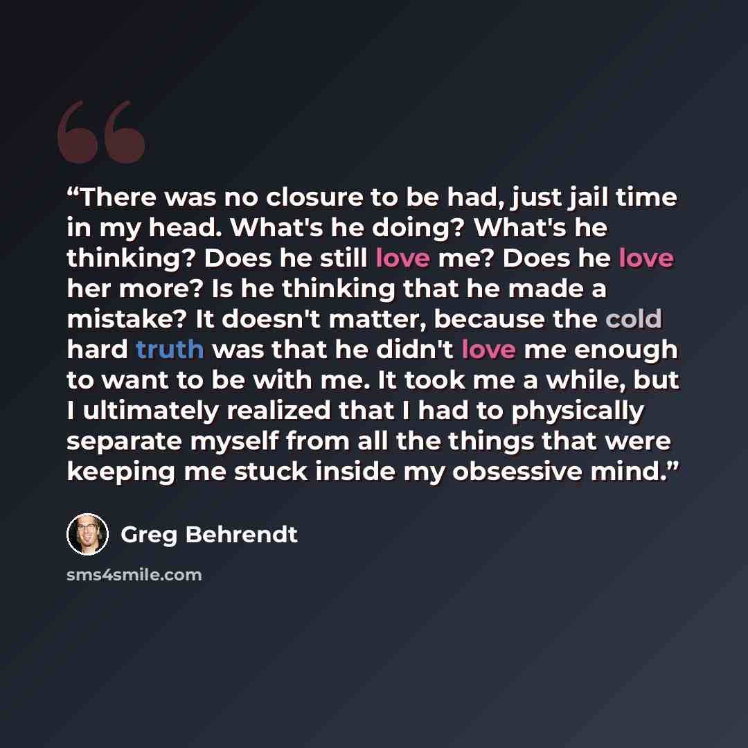 “There was no closure to be had, just jail time in my head. What's he doing? What's he thinking? Does he still love me? Does he love her more? Is he thinking that he made a mistake? It doesn't matter, because the cold hard truth was that he didn't love me enough to want to be with me. It took me a…” quote by Greg Behrendt