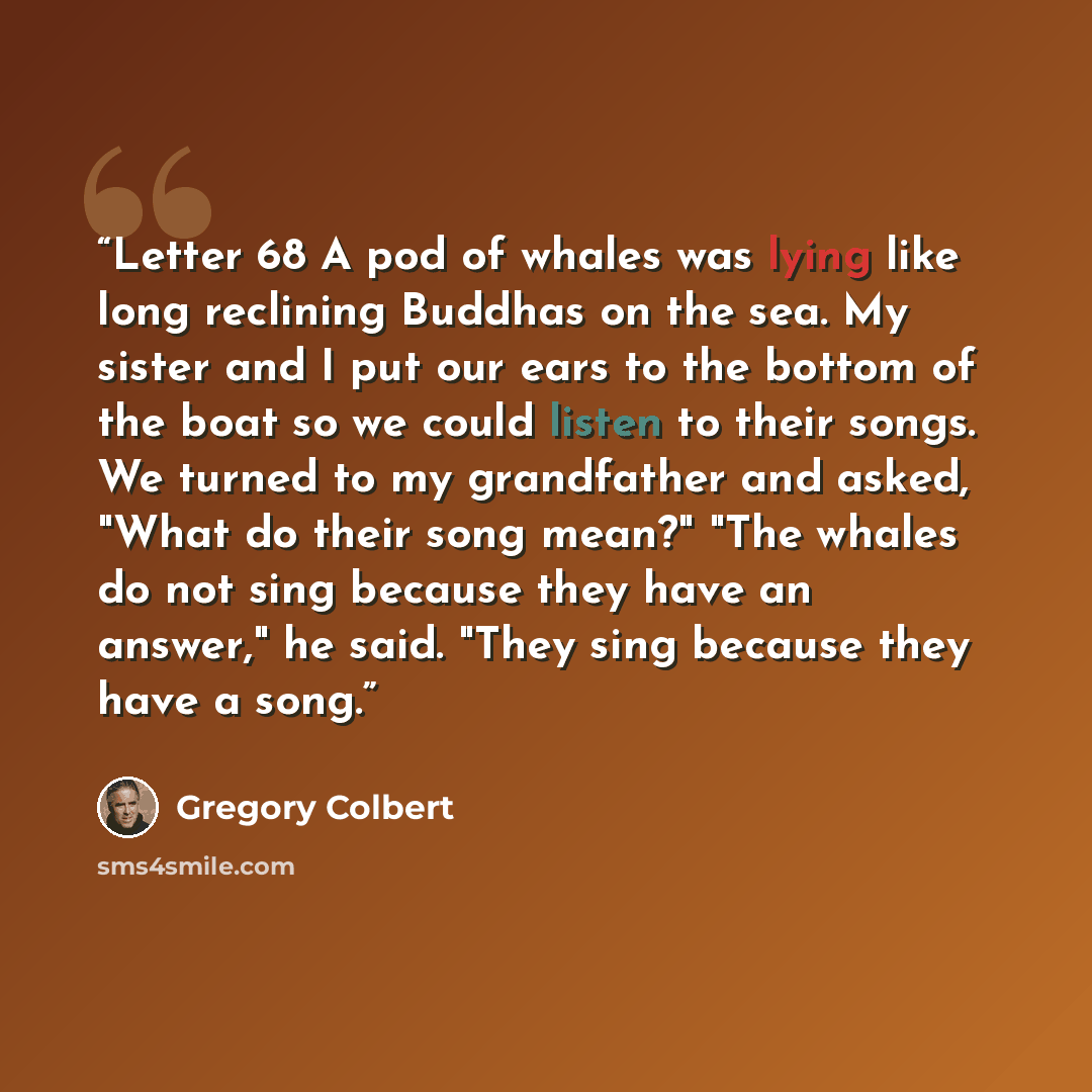 “Letter 68 A pod of whales was lying like long reclining Buddhas on the sea. My sister and I put our ears to the bottom of the boat so we could listen to their songs. We turned to my grandfather and asked, "What do their song mean?" "The whales do not sing because they have an answer," he said…” quote by Gregory Colbert